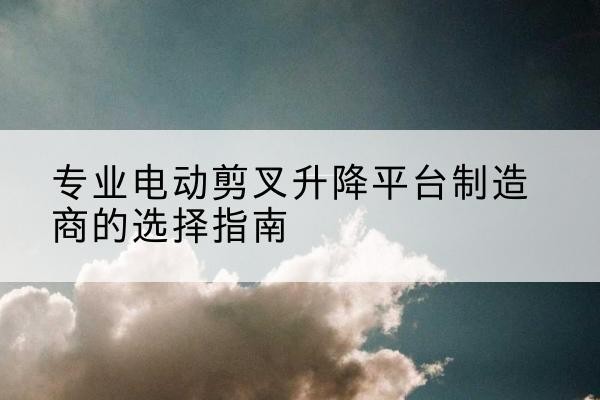 林周电动剪叉升降平台厂家-专业电动剪叉升降平台制造商的选择指南