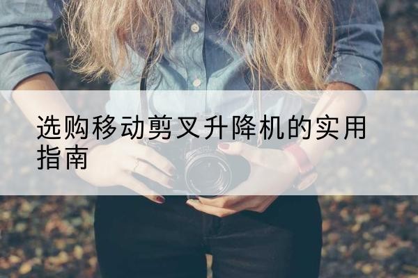 林周移动剪叉升降机怎么选-选购移动剪叉升降机的实用指南