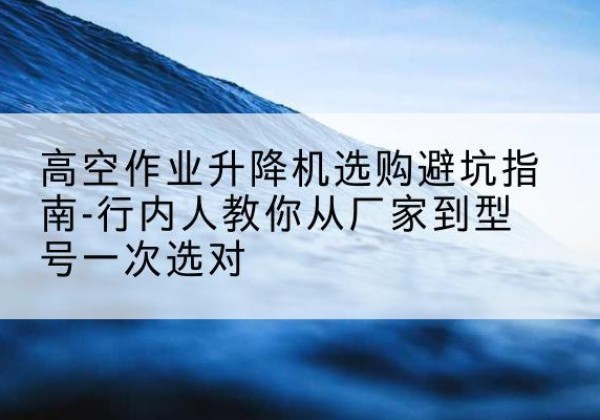 林周升降平台厂家-高空作业升降机选购避坑指南-行内人教你从厂家到型号一次选对