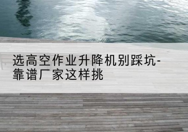 林周剪叉式升降机厂家-选高空作业升降机别踩坑-靠谱厂家这样挑