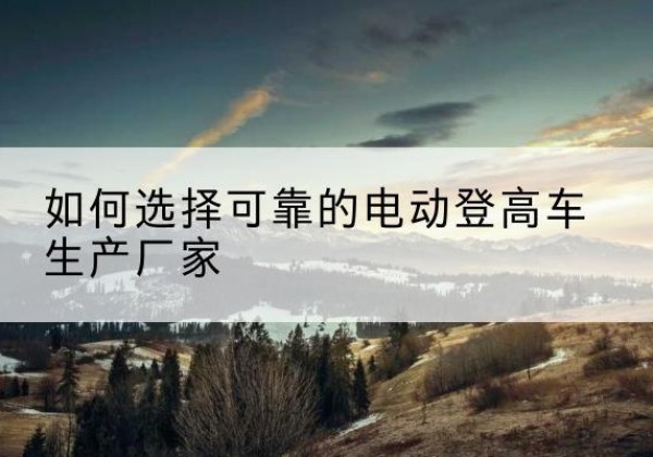 林周电动登高车厂家-如何选择可靠的电动登高车生产厂家