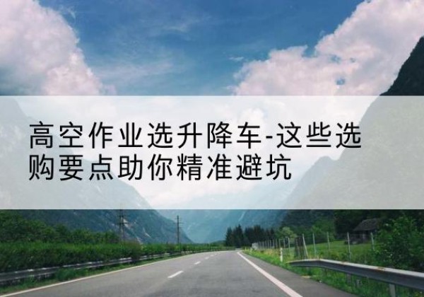 林周升降车厂家-高空作业选升降车-这些选购要点助你*避坑
