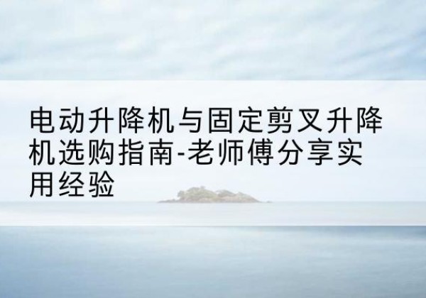 林周电动升降机怎么选-电动升降机与固定剪叉升降机选购指南-老师傅分享实用经验