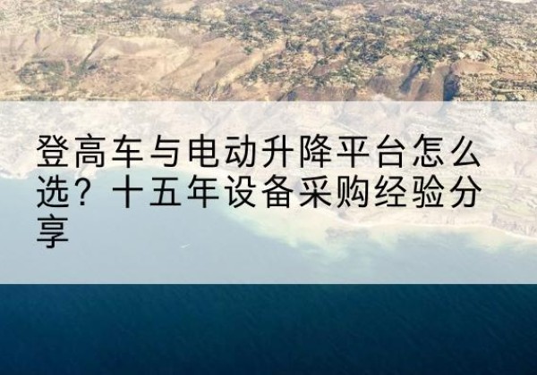林周登高车厂家厂家-登高车与电动升降平台怎么选？十五年设备采购经验分享
