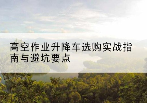 林周升降车怎么选-高空作业升降车选购实战指南与避坑要点