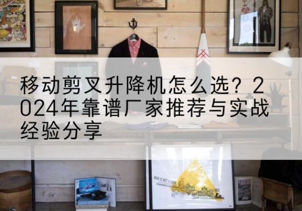 林周升降平台厂家推荐-移动剪叉升降机怎么选？2024年靠谱厂家推荐与实战经验分享