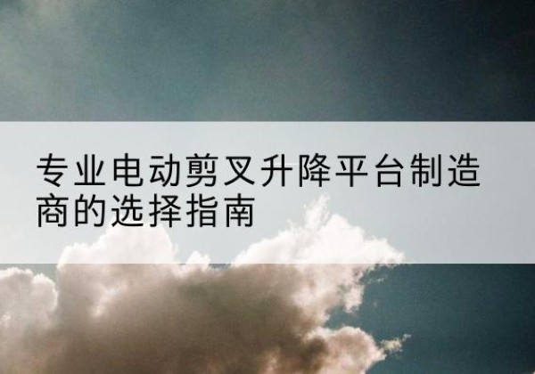 林周电动剪叉升降平台厂家-专业电动剪叉升降平台制造商的选择指南