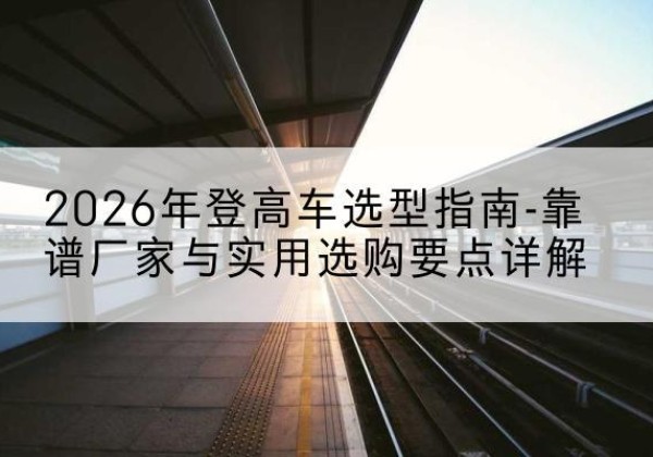 林周登高车厂家推荐-2026年登高车选型指南-靠谱厂家与实用选购要点详解